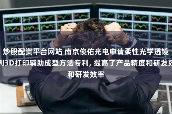 炒股配资平台网站 南京俊佑光电申请柔性光学透镜阵列3D打印辅助成型方法专利, 提高了产品精度和研发效率