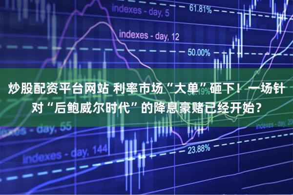 炒股配资平台网站 利率市场“大单”砸下！一场针对“后鲍威尔时代”的降息豪赌已经开始？