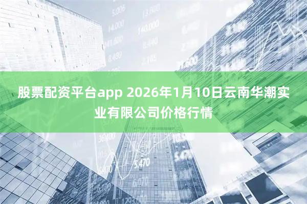 股票配资平台app 2026年1月10日云南华潮实业有限公司价格行情